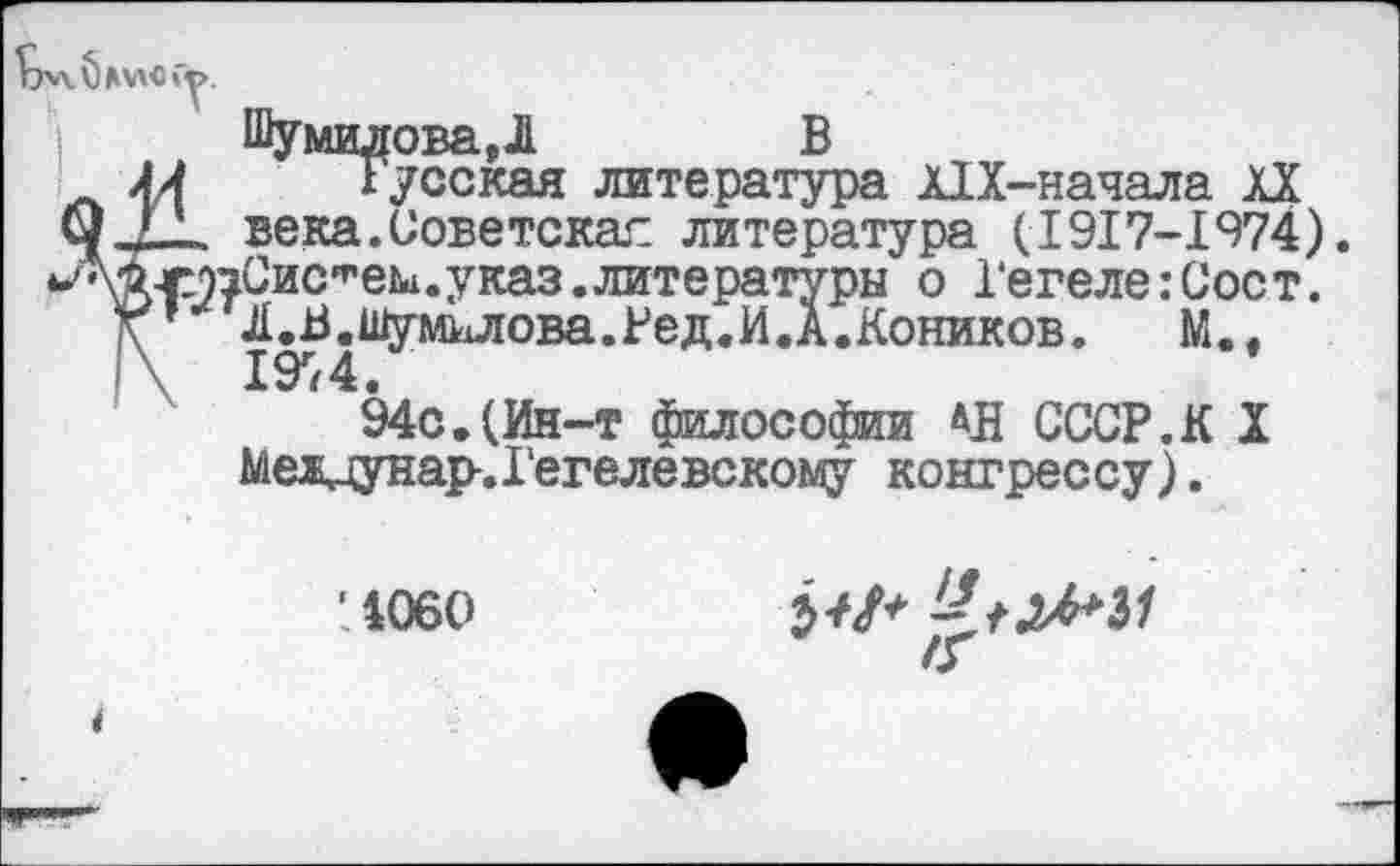 ﻿к) МАО Гу.
Шумилова ,1	В
Русская литература А1Х-начала XX века.Советская литература (1917-1974). ^озСис^ем.указ.литературы о Гегеле:Соет. ’ ^иЗдШумшюва.Ред.И.А.Коников. М., 94с.(Ин-т философии АД СССР.К X Мелцунар-.Гегелевскому конгрессу).
’1060

*